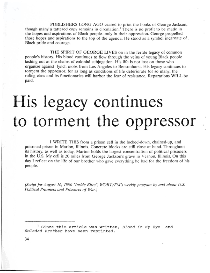 PUBLISHERS LONG AGO ceased 1o print the books of George Jackson, though many a tattered copy remains in circulation.’ There is no profit to be made in the hopes and aspirations of Black people—-only in their oppression. George propelled those hopes and aspirations 1o the top of the agenda. He stood as a symbol incarnate of Black pride and courage.  THE SPIRIT OF GEORGE LIVES on in the fertile legacy of common people’s history. His blood continues to flow through the veins of young Black people Tashing out at the chains of colonial subjugation. His life is not lost on those who organize against lynch mobs from Los Angeles to Bensonhurst. His legacy continues to torment the oppressor, for as long as conditions of life deteriorate for so many, the rulmg class and its functionaries will harbor the fear of resistance. Reparations WILL be paid.  His legacy continues to torment the oppressor  1 WRITE THIS from a prison cell in the locked-down, chained-up, and poisoned prison in Marion, lilinois. Concrete blocks are still close at hand. Throughout its history, as well as today, Marion holds the largest concentration of political prisoners in the U’S. My cell is 20 miles from George Jackson’s grave in Vernon, lllinois. On this day 1 reflect on the life of our brother who gave everything he had for the freedom of his people.  (Script for August 16, 1990 “Inside Kites’, Political Prisoners and Prisoners of War.)  WORT/FM’s weekly program by and about U.S.  ! since this article was written, Blood in My Eye and Soledad Brother have been reprinted.  34  